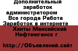 Дополнительный заработок администратором!!!! - Все города Работа » Заработок в интернете   . Ханты-Мансийский,Нефтеюганск г.